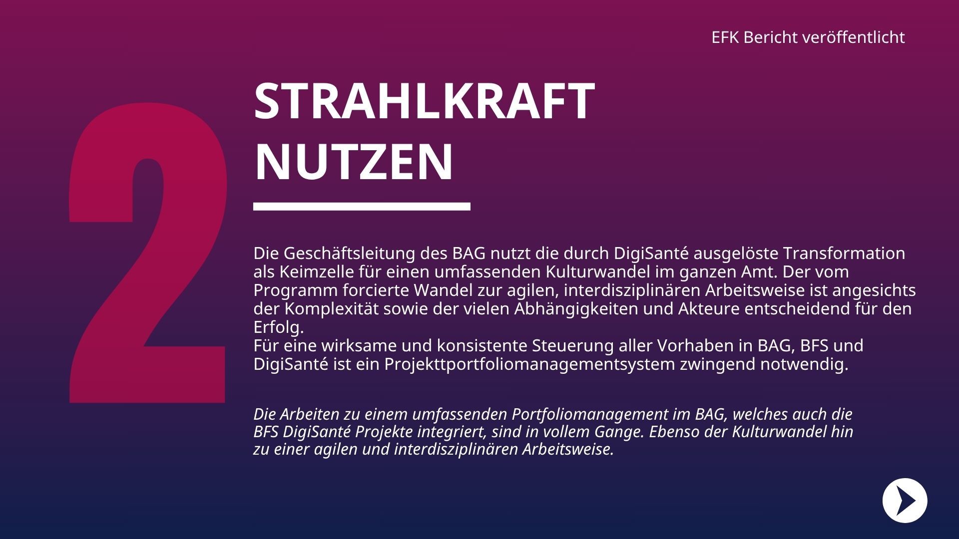 Die Geschäftsleitung des BAG nutzt die durch DigiSanté ausgelöste Transformation als Keimzelle für einen umfassenden Kulturwandel im ganzen Amt. Der vom Programm forcierte Wandel zur agilen, interdisziplinären Arbeitsweise ist angesichts der Komplexität sowie der vielen Abhängigkeiten und Akteure entscheidend für den Erfolg. Für eine wirksame und konsistente Steuerung aller Vorhaben in BAG, BFS und DigiSanté ist ein Projekttportfoliomanagementsystem zwingend notwendig. 